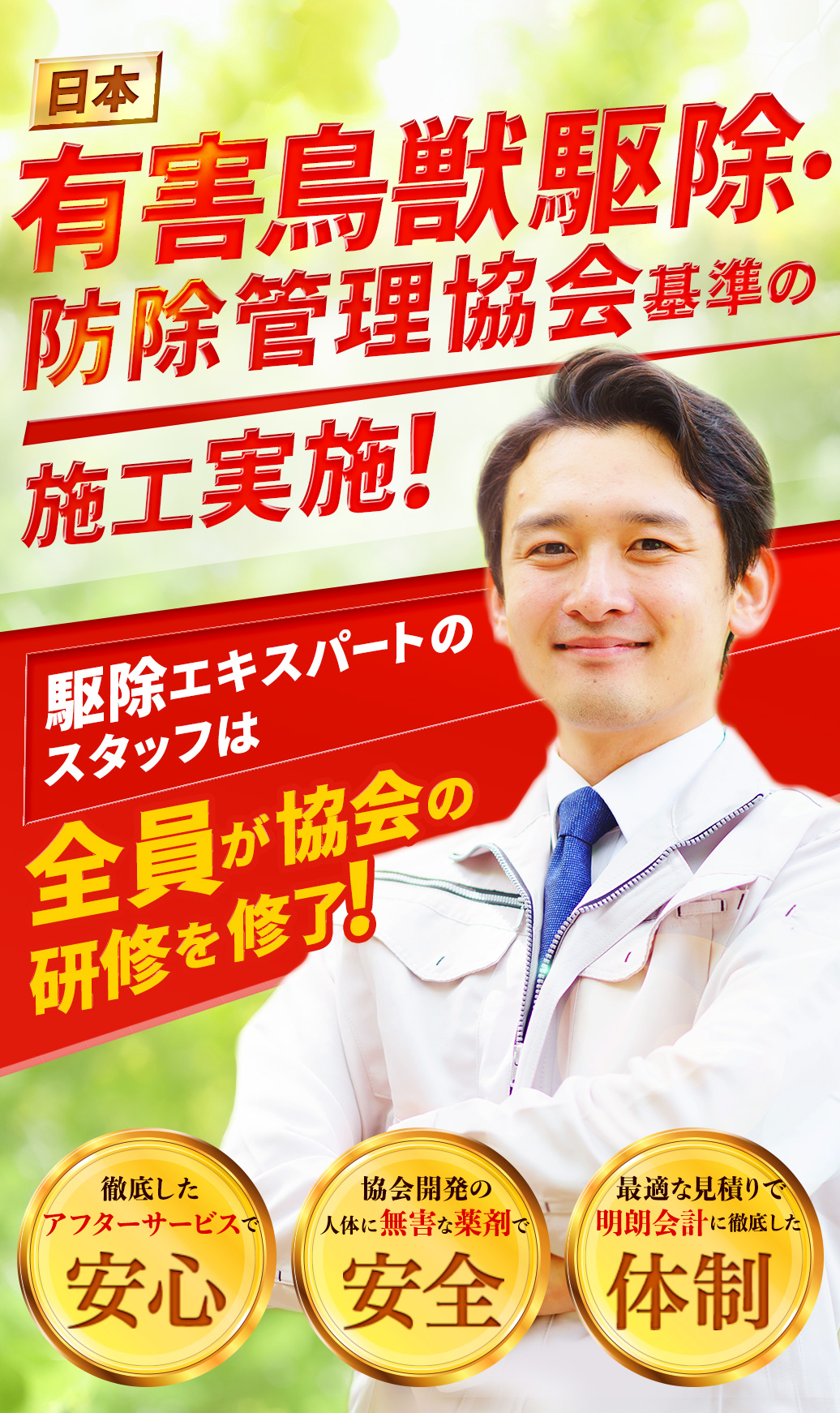 日本有害鳥獣駆除・防除管理協会基準の施工実施！ 駆除エキスパートのスタッフは全員が協会の研修を修了！ 徹底したアフターサービスで「安心」 協会開発の人体に無害な薬剤で「安全」 最適な見積もりで明朗会計に徹底した「体制」